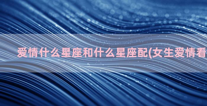 爱情什么星座和什么星座配(女生爱情看什么星座)