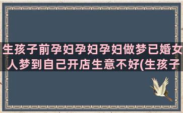 生孩子前孕妇孕妇孕妇做梦已婚女人梦到自己开店生意不好(生孩子前孕妇孕妇能同房吗)