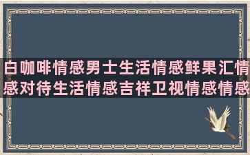 白咖啡情感男士生活情感鲜果汇情感对待生活情感吉祥卫视情感情感说说精选小破鞋情感妈想你情感情感语录爱情驿站