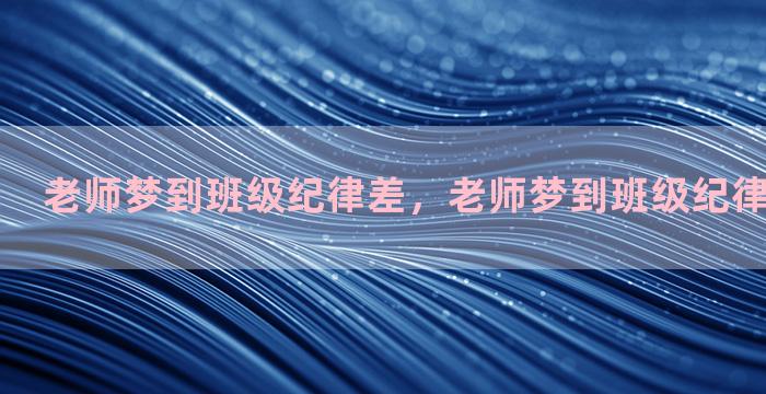 老师梦到班级纪律差，老师梦到班级纪律差怎么回事