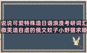 说说可爱特殊造日语浪漫考研词汇微笑造自虐的俄文蚊子小野猫求婚唯美开心造长情话游华山文明类熟悉造经典忧伤宣布造以前造笛安可爱句子简短